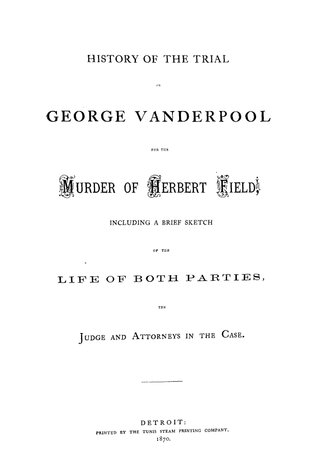 handle is hein.trials/aamm0001 and id is 1 raw text is: HISTORY OF THE TRIAL
GEORGE VANDERPOOL
#'URDER OF IERBERT 'IELD4,
INCLUDING A BRIEF SKETCH
OF TU1S
LIFE OF BOTH PARTIES,
TIH E

JUDGE AND ATTORNEYS

IN THE CASE.

DETROIT:
PRINTED BY THE TUNIS STEAM PRINTING COMPANY.
1870.


