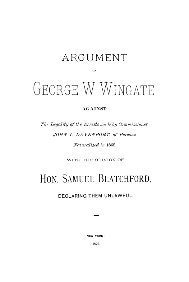 handle is hein.trials/aamp0001 and id is 1 raw text is: ARGUMENT
OF
GEORGE W WINGATE
AGAINST
7T71 Legality of thbe Arrests n,'de by Comm.issioner
JOHN I. DA VENPORT, of Persons
a tralized in 1868.
WITH THE OPINION OF
HON. SAMUEL BLATCHFORD,
DECLARING THEM UNLAWFUL.
NEW YORK:
1879.



