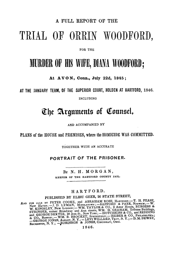 handle is hein.trials/aams0001 and id is 1 raw text is: A FULL REPORT OF THE

TRIAL OF ORRIN WOODFORD,
FOR THE
MURDER OF HIS WIFE, DIANA WOODFORD;
At AVON, Conn., July 22d, 1845;
AT TIE JANUARY TERM, OF THE SUPERIOR COURT, HOLDEN AT HARTFORD, 1846.
INCLUDING
4     [   r4c nmeutz of        oTunzd,
AND ACCOMPANIED BY
PLA S of the HOUSE and PREMISES, where the IIOMICIDE WAS COMMITTED.
TOGETHER WITH AN ACCURATE
PORTRAIT OF THE PRISONER.
By N. H. MORGAN,
KEEPER OF THE HARTFORD COUNTY JAIL.
HARTFORD.
PUBLISHED BY ELIHU GEER, 26 STATE STREET,
AND FOR SALE BY PETER COOKE, and ABRAHAM ROSE, HARTFORD;-T. H. PEASE,
NEW HAVEN; -J. D. LYMAN, MIDDLETOWN -SAFFORD &PARK, Nowic;- W.
W. KINGSLEY, NEW LONDON ;-- WM. TAYLOR & CO., 2 Astor HousE, BURGESS &
STRINGER, corner Broadway and Ann streets, WM. H. GRAHAM, Tribune Buildings,
and GEORGE DEXTER, 30 Ann St., NEW YORK; -- HOTCHKISS & CO., and REDDING
aCO., BOS r - - WM. B. BROCKET, SPRINGFIELD ;-ZEIBER & CO., PHILADELPHIA,
-GEORGE JONES, ALBANY, N. Y.; - -LEVI WILLARD, TROY, N. Y. ,- D. M. DEWEY,
ROCHESTER, N. Y.; -lOBINSON & JONES, CINcINNAT, OHIO.
1846.


