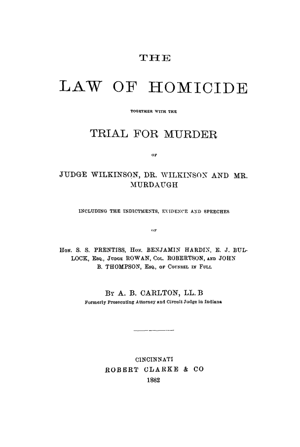 handle is hein.trials/aamt0001 and id is 1 raw text is: THE
LAW OF HOMICIDE
TOGETHER NVITR THE
TRIAL FOR MURDER
OF
JUDGE WILKINSON, DR. WILKINSON AND MR.
MURDAUGH
INCLUDING THE INDICTMENTS, E-VIDENCE AND SPEECHES
(,F
Hox. S. S. PRENTISS, HoN. BENJAMIN HARDIN, E. J. BUL-
LOCK, ESQ., JUDGE ROWAN, CoL. ROBERTSON, AND JOHN
B. THOMPSON, EsQ., OF C07NSEL IN FULL

By A. B. CARLTON, LL. B
Formerly Prosecuting Attorney and Cireuit Judge in Indiana
CINCINNATI
ROBERT CLARKE & CO
1882


