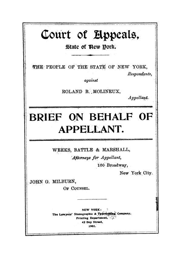 handle is hein.trials/aanc0001 and id is 1 raw text is: Court of Eppeas.
rtate of ltew VorIk.
VTEE PEOPLE OF THE STATE OF NEW YORK,
Riespondpnts,
against
ROLAND B. MOLINEUX,
Appellattt
BRIEF ON BEHALF OF
APPELLANT.
WEEKS, BATTLE & IARSHALL,
'Asorney8 for Appellant,
100 Broadway,
New York City.
JOHN G. MILBURN,
OF COUNSEL.
NEW YORK :
The Lawyers' Stenographic  q     Company.
Printing Department,
42 Dey Street,
1901.


