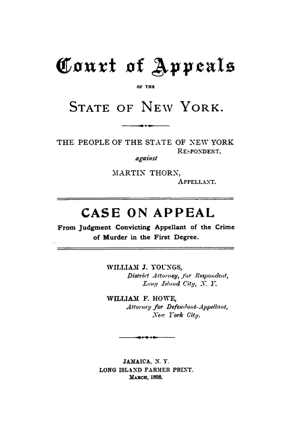 handle is hein.trials/aanl0001 and id is 1 raw text is: T 15ut 0 f Np Vea
OF THE

STATE OF

NEW YORK.

THE PEOPLE OF THE STATE OF NEW YORK
RESPONDENT,
against
MARTIN THORN,
APPELLANT.
CASE ON APPEAL
From Judgment Convicting Appellant of the Crime
of Murder in the First Degree.

WILLIAM J. YOUNGS,
District A ttorney, .r Respondet,
Xony! blond City, .X. Y:
WILLIAM    F. HOWE,
Attorn y for Defen,- 1wAppellat,
Ye' Fork City.
.ow*--0.-
JAMAICA, N. Y.
LONG ISLAND FARMER PRINT.
MARCH, 1898.


