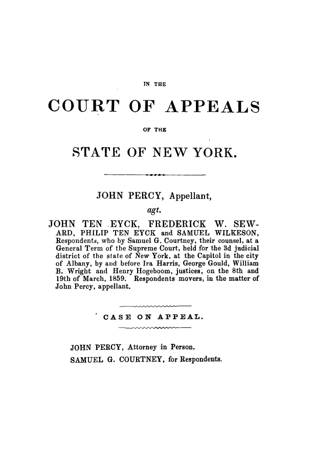 handle is hein.trials/aanr0001 and id is 1 raw text is: IN THE

COURT OF APPEALS
OF THE
STATE OF NEW YORK.
JOHN PERCY, Appellant,
agt.
JOHN TEN EYCK, FREDERICK W. SEW-
ARD, PHILIP TEN EYCK and SAMUEL WILKESON,
Respondents, who by Samuel G. Courtney, their counsel, at a
General Term of the Supreme Court, held for the 3d judicial
district of the state of New York, at the Capitol in the city
of Albany, by and before Ira Harris, George Gould, William
B. Wright and Henry Hogeboom, justices, on the 8th and
19th of March, 1859. Respondents movers, in the matter of
John Percy, appellant.
CASE    ON   APPEAL.
JOHN PERCY, Attorney in Person.
SAMUEL G. COURTNEY, for Respondents.


