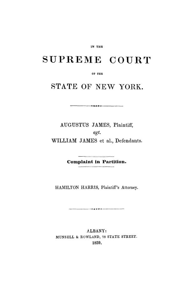 handle is hein.trials/aany0001 and id is 1 raw text is: IN THE

SUPREME COURT
OF THE
STATE OF NEW YORK.

AUGUSTUS JAMES, Plaintiff,
agt.
WILLIAM JAMES et al., Defendants.
Complaint in Partition.
HAMILTON HARRIS, Plaintiff's Attorney.
ALBANY:
MUNSELL & ROWLAND, 78 STATE STREET.
1859.


