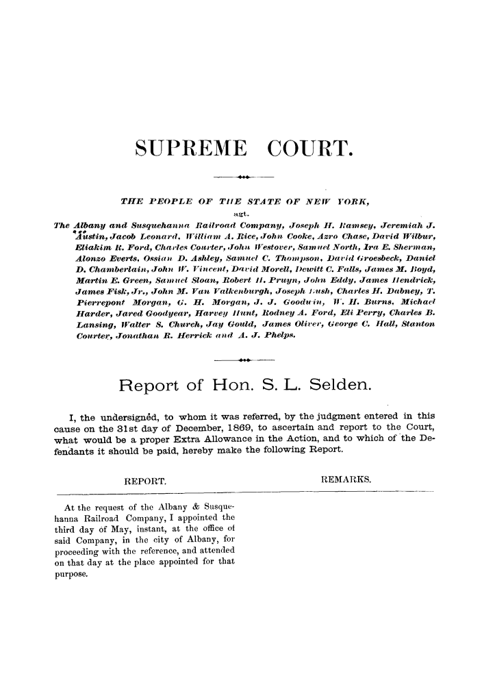 handle is hein.trials/aaoc0001 and id is 1 raw text is: SUPREME COURT.
THE PEOPLE OF TIlE STATE OF NEW             YORK,
agt.
The Albany and Susquehanna Railroad Company, Joseph H. Bamsey, Jeremiah J.
Astin, Jacob Leonard, Wlilliam A. Rice, John Cooke, Azro Chase, David Wiilbur,
Eliakim If. Ford, Charles Courter, John Westover, Sam tel North, Ira E. Sherman,
Alonzo Everts, Ossiaii D. Ashley, Samucl C. Thonmpson, David Groesbeck, Daniel
D. Chamberlain, John 11. Vincent, Dat'id lMorell, I)ewitt C. Falls, James M. Boyd,
Martin E. Green, Samutl Sloan, Robert Ii. Pruyn, John Eddy, James Iiendrick,
James Fisk, Jr., John H. Vant Valkenburgh, Joseph L;ush, Charles H. Dabney, 1'.
Pierrepont Morgan, G. H. Morgan, J. J. Gooduin, W'. H. Burns, Michael
Harder, Jared Goodyear, Harvey i1unt, Rodney A. Ford, Eli Perry, Charles B.
Lansing, Walter S. Church, Jay Gould, James Oliver, George C. Hall, Stanton
Coutrter, Jonathan R. Herrick a nd A. J. Phelps.
Report of Hon. S. L. Selden.
I, the undersign6d, to whom it was referred, by the judgment entered in this
cause on the 31st day of December, 1869, to ascertain and report to the Court,
what would be a proper Extra Allowance in the Action, and to which of the De-
fendants it should be paid, hereby make the following Report.
REPORT.                                 REMARKS.
At the request of the Albany & Susque-
hanna Railroad Company, I appointed the
third day of May, instant, at the office of
said Company, in the city of Albany, for
proceeding with the reference, and attended
on that day at the place appointed for that
purpose.


