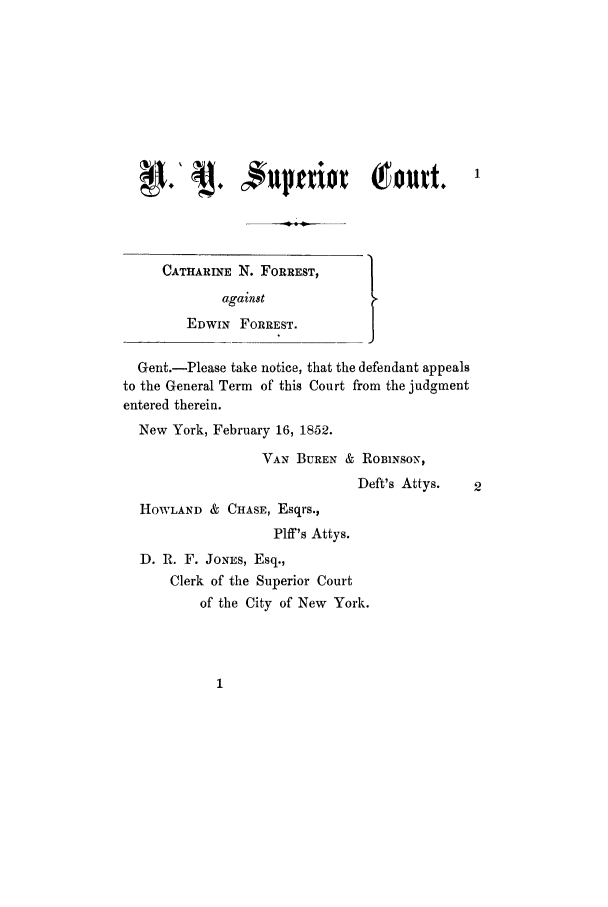 handle is hein.trials/aaol0001 and id is 1 raw text is: CATHARINE N. FORREST,
against
EDWIN FORREST.
Gent.-Please take notice, that the defendant appeals
to the General Term of this Court from the judgment
entered therein.
New York, February 16, 1852.
VAN BUREN & ROBINSON,
Deft's Attys.   2
HOWLAND & CHASE, Esqrs.,
Plff's Attys.
D. R. F. JONES, Esq.,
Clerk of the Superior Court
of the City of New York.


