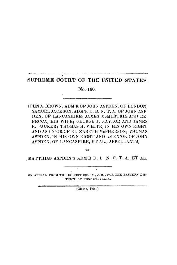 handle is hein.trials/aaon0001 and id is 1 raw text is: SUPREME COURT OF THE UNITED -STATES.
No. 160.
JOHN A. BROWN, ADM'R OF JOHN ASPDEN, OF LONDON;
SAMUEL JACKSON, ADM'R D, B. N. T. A. OF JOHN ASP-
DEN, OF LANCASHIRE; JAMES McMURTRIE ANI) RE-
BECCA, HIS WIFE; GEORGE J. NAYLOR AND JAMES
E. PACKER; THOMAS H. WHITE, IN HIS OWN RIGHT
AND AS EX'OR OF ELIZABETH McPHERSON; THOMAS
ASPDEN, IN HIS OWN RIGHT AND AS EX'OR OF JOHN
ASPDEN, OF L ANCASHIRE, ET AL., APPELLANTS,
VS.
MATTHIAS ASPDEN'S ADM'R D. I N. C. T. A., ET AL.
ON APPEAL FROM THE CIRCUIT COLIVT 1'V, I., FOR THE EASTERN DIS-
TRICT OF PENNSYLVANIA.

[Gideen, Print.]


