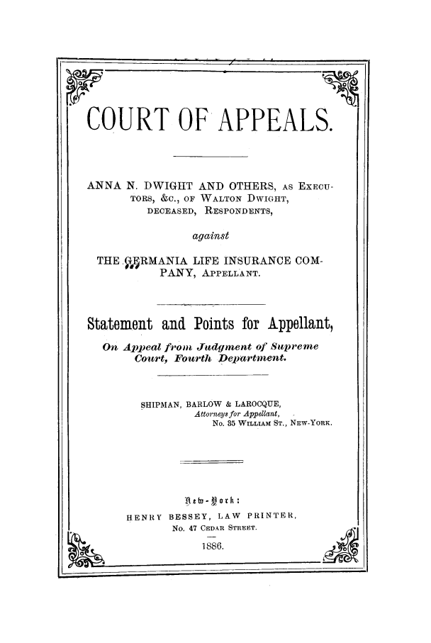 handle is hein.trials/aaos0001 and id is 1 raw text is: COURT OF APPEALS.
ANNA N. DWIGHT AND OTHERS, AS EXECU-
TORS, &C., OF WALTON DWIGHT,
DECEASED, RESPONDENTS,
against
THE ,V4RMANIA LIFE INSURANCE COM-
PANY, APPELLANT.
Statement and Points for Appellant,
Oi Appeal from Judgment of Supreme
Court, Fourth Department.
SHIPMAN, BARLOW & LAROCQUE,
Attorneys for Appellant,
No. 35 WILLIAM ST., NEW-YORK.
HENRY BESSEY, LAW PRINTER,
No. 47 CEDkR STREET.
1886.


