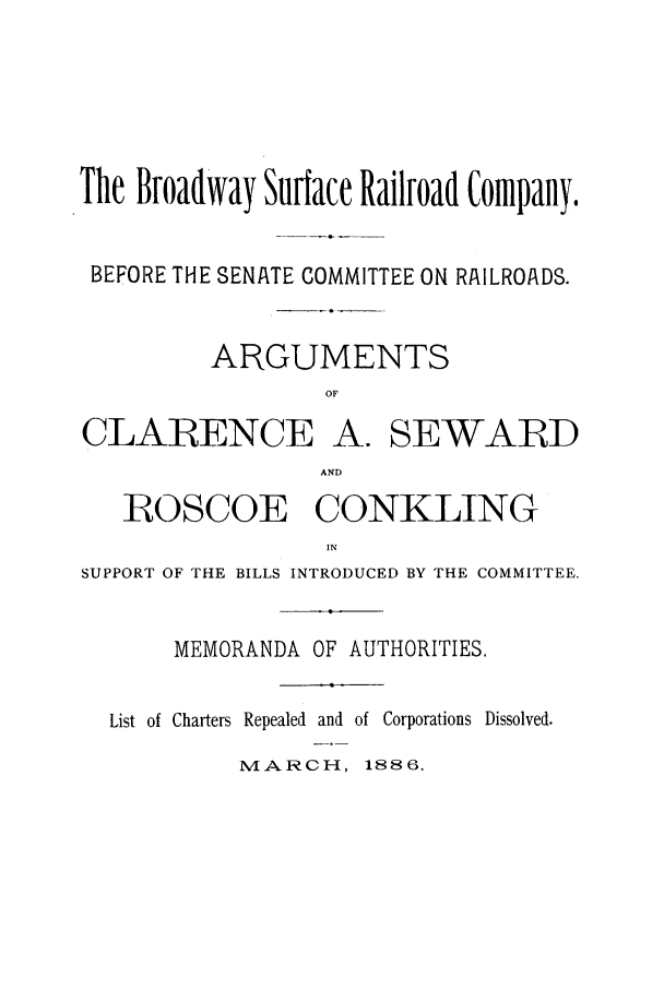handle is hein.trials/aaph0001 and id is 1 raw text is: The Broadway Surface Railroad Company.
BEFORE THE SENATE COMMITTEE ON RAILROADS.
ARGUMENTS
OF

CLARENCE

A. SEWARD

AND

ROSCOE CONKLING
IN
SUPPORT OF THE BILLS INTRODUCED BY THE COMMITTEE.

MEMORANDA OF AUTHORITIES.
List of Charters Repealed and of Corporations Dissolved.

MARCH, 1886.


