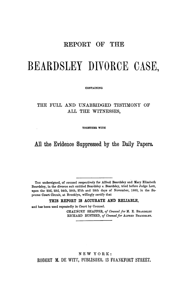 handle is hein.trials/aapm0001 and id is 1 raw text is: REPORT OF THE
BEARDSLEY DIVORCE CASE,
CONTAINING
THE FULL AND UNABRIDGED TESTIMONY OF
ALL THE WITNESSES,
TOGETHER WITH
All the Evidence Suppressed by the Daily Papers.
THE undersigned, of counsel respectively for Alfred Beardsley and Mary Elizabeth
Beardsley, in the divorce suit entitled Beardsley v. Beardsley, tried before Judge Lott,
upon the 22d, 23d, 24th, 26th, 27th and 28th days of November, 1860, in the Su-
preme Court Circuit, at Brooklyn, willingly certify that
THIS REPORT IS ACCURATE AND RELIABLE,
and has been used repeatedly in Court by Counsel.
CHAUNCEY SHAFFER, of Counsel for M. E. BEARDSLEY
RICHARD BUSTEED, of Counselfor ALFRED BEARDSLEY.
NEW YORK:
ROBERT M. DE WITT, PUBLISHER, 13 FRANKFORT STREET.


