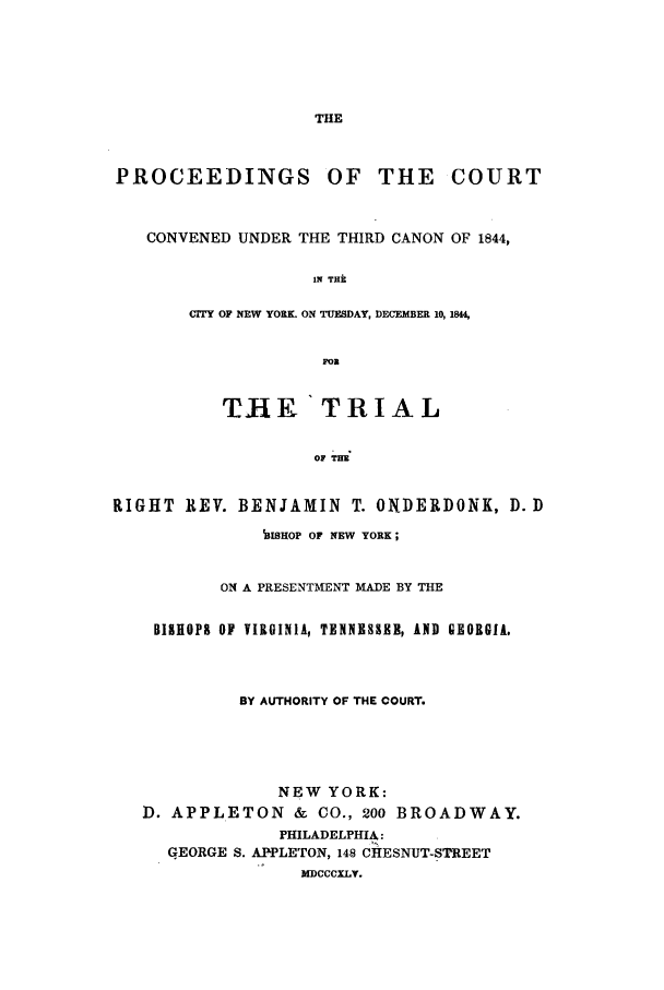 handle is hein.trials/aapr0001 and id is 1 raw text is: THE

PROCEEDINGS OF THE

COURT

CONVENED UNDER THE THIRD CANON OF 1844,
IN THk
OTY OF NEW YORK. ON TUESDAY, DECEMBER 10, 1844,
FOR
TIHE TRIAL
OF TRE
RIGHT REV. BENJAMIN T. ONDERDONK, D. D
13ISHOP OF NEW YORK;
ON A PRESENTMENT MADE BY THE
BISHOP& OF VIRGINIA, TENNESSEE, AND GEORGIA.
BY AUTHORITY OF THE COURT.
NEW YORK:
D. APPLETON & CO., 200 BROADWAY.
PHILADELPHIA:
GEORGE S. APPLETON, 148 CHESNUT-STREET
MDCCCXLY.


