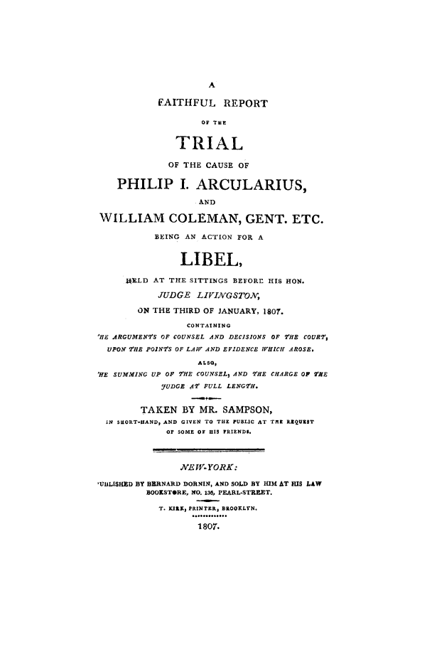 handle is hein.trials/aaqd0001 and id is 1 raw text is: A
FAITHFUL      REPORT
OF TNE
TRIAL
OF THE CAUSE OF
PHILIP I. ARCULARIUS,
AND
WILLIAM COLEMAN, GENT. ETC.
BEING AN ACTION FOR A
LIBEL,
MELD AT THE SITTINGS BEFORE HIS HON.
JUDGE LIVIGSTO.,
ON THE THIRD OF JANUARY, 1807.
CONTAINING
'HE ARGUMENTS OF COUNSEL AND DECISIONS OF THE COURT,
UPON THE POINTS OF LAW AND EVIDENCE WHICH AROSE.
ALSO,
'HE SUMMfING UP OF THE COUNSEL, AND THE CHARGE OP HE
YUDGE AT FULL LENGTH.
TAKEN BY MR. SAMPSON,
IN SHORT-HAND, AND GIVEN TO THE PUBLIC AT TBE RZQUIST
OF SOME OF HIS FRIEND$.
NEW- YORK:
'UJLISHED BY BERNARD DORNIN, AND SOLD BY HIM AT HIS LAW
BOOKSTORE, NO. 136, PEARL-STREET.
T. RK, PRINTER, BROOKLYN.
1807.


