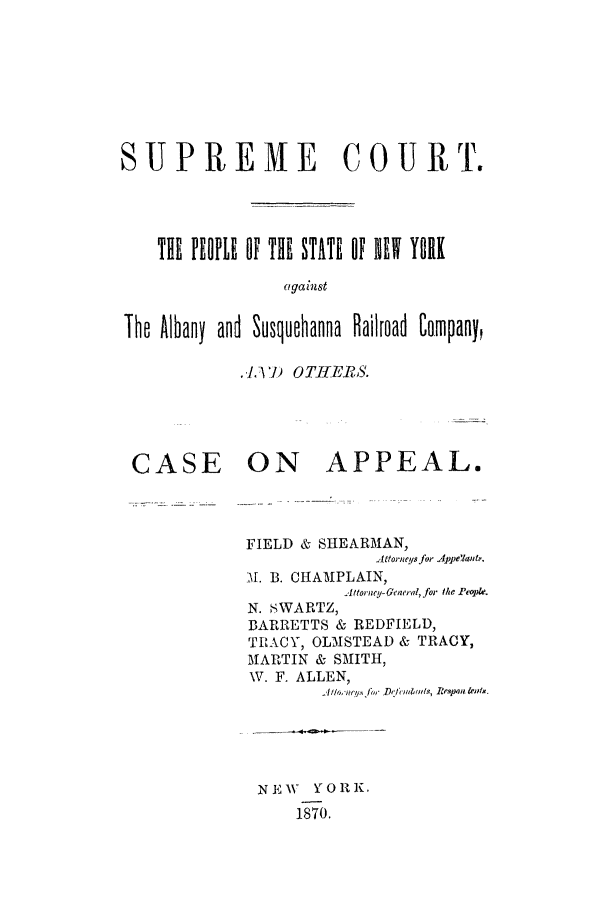 handle is hein.trials/aaqg0002 and id is 1 raw text is: SUPREME COURT.
THE PEOPLE 6f THE STATE OF  NE    Y9RK
against
The Albany and Susquehanna Railroad Company,

.4.V7) OTJIEMBS.

CASE

ON APPEAL.
FIELD & SHEARMAN,
Attorneys for .le'au&.
M. B. CHAMPLAIN,
.Attorne~d-&ene!, for othe Peiowl.
N. SWARTZ,
BARRETTS & REDFIELD,
TRACY, OLMSTEAD & TRACY,
MARTIN & SMITH,
W. F. ALLEN,

N E W  Y O R K.
1870.


