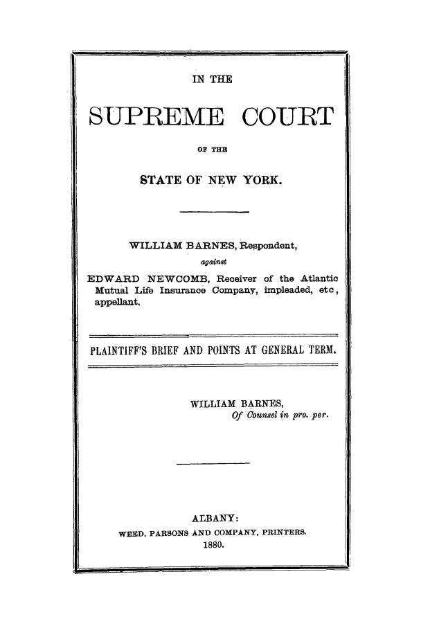 handle is hein.trials/aaql0001 and id is 1 raw text is: IN THE

SUPREME COURT
OF THR
STATE OF NEW YORK.

WILLIAM BARNES, Respondent,
against
EDWARD NEWCOMB, Receiver of the Atlantic
Mutual Life Insurance Company, impleaded, etc,
appellant.
PLAINTIFF'S BRIEF AND POINTS AT GENERAL TERM.
WILLIAM BARNES,
Of Counsel in pro. per.
ALBANY:
WEED, PARSONS AND COMPANY, PRINTERS.
1880.


