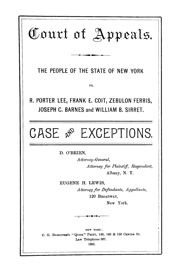 handle is hein.trials/aaqs0001 and id is 1 raw text is: THE PEOPLE OF THE STATE OF NEW YORK
VS.
R. PORTER LEE, FRANK E, COLT, ZEBULON FERRIS,
JOSEPH C. BARNES and WILLIAM B, SIRRET.
CASE 9 EXCEPTIONS.

D. O'BRIEN,
Attorney- General,
Attorney for Plaintif, Respondent,
Albany, N. Y.
EUGENE H. LEWIS,
A ttorne.yfor Defendants, Appellands,
120 BROADWAY,
New York.

NEW YORK:
C. (. BumGoYmc's  QUxo PRINT, 146, 148 & 150 CENT'HR Si.
Law Telephone 587.
1885.


