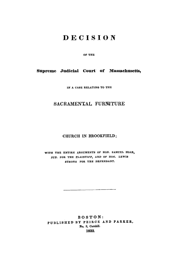 handle is hein.trials/aaqz0001 and id is 1 raw text is: DECISION
OF THE

Supreme Judicial

Court- of Massachusetts,

IN A CASE RELATING TO THE
SACRAMENTAL FURNITURE
CHURCH IN BROOKFIELD;
WITH THE ENTIRE ARGUMENTS OF HON. SAMUEL HOAR,
,UN. FOR THE PLAINTIFF, AND OF HON. LEWIS
STRONG FOR THE DEFENDANT.
BOSTON:
PUBLISHED BY PEIRCE AND PARKER,
No. 9, Cornhill,
1832.


