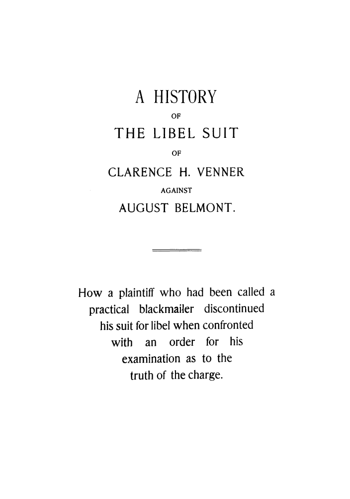 handle is hein.trials/aarn0001 and id is 1 raw text is: A HISTORY
OF
THE LIBEL SUIT
OF
CLARENCE H. VENNER
AGAINST
AUGUST BELMONT.
How a plaintiff who had been called a
practical blackmailer discontinued
his suit for libel when confronted
with  an   order for his
examination as to the
truth of the charge.


