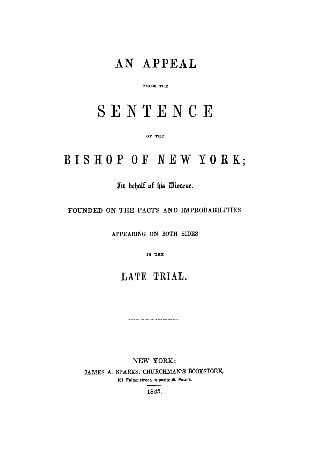 handle is hein.trials/aarp0001 and id is 1 raw text is: AN APPEAL
FROM THE
SENTENCE
OF THE

BISHOP OF NEW YORK;
~Ju bzbalf of his Muo~st.
FOUNDED ON THE FACTS AND IMPROBABILITIES
APPEARING ON BOTH SIDES
IN THE
LATE TRIAL.

NEW YORK:
JAMES A. SPARKS, CHURCHMAN'S BOOKSTORE,
161 Fulton street, opposite St. Paul's.
1845.


