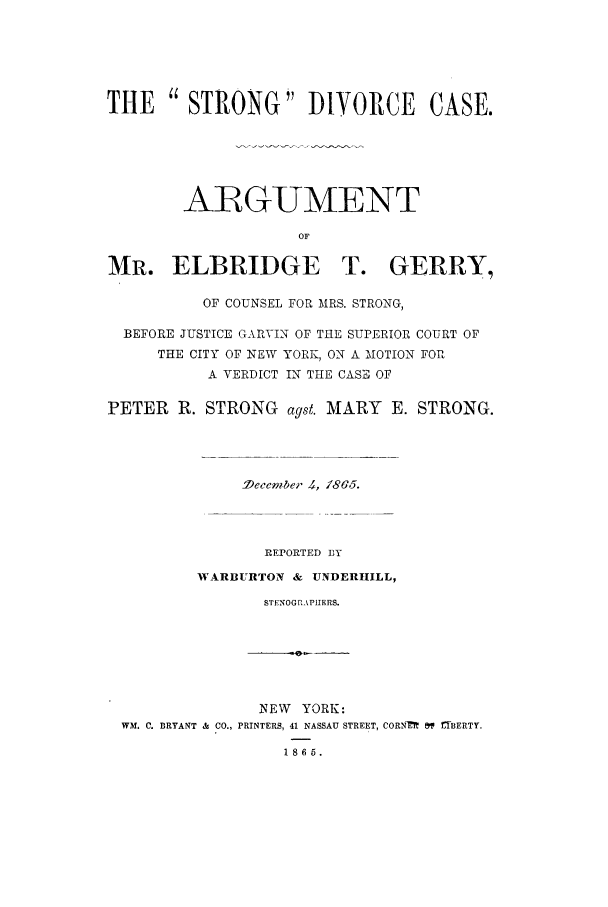 handle is hein.trials/aart0001 and id is 1 raw text is: THE  STRONG DIVORCE CASE.
ARGUMENT
OF
MR. ELBRIDGE T. GERRY,
OF COUNSEL FOR MRS. STRONG,
BEFORE JUSTICE GARVIN OF THE SUPERIOR COURT OF
THE CITY OF NEW YORK, ON A MOTION FOR
A VERDICT IN THE CASE OF
PETER R. STRONG agst. MARY E. STRONG.
-ecember ., /8G5.
REPORTED DY
WARBURTON & UNDERIHILL,
STFNOGRAPHERS.
NEW YORK:
WM. C. BRYANT & CO., PRINTERS, 41 NASSAU STREET, CORNM  &V LTBERTY.
1865.


