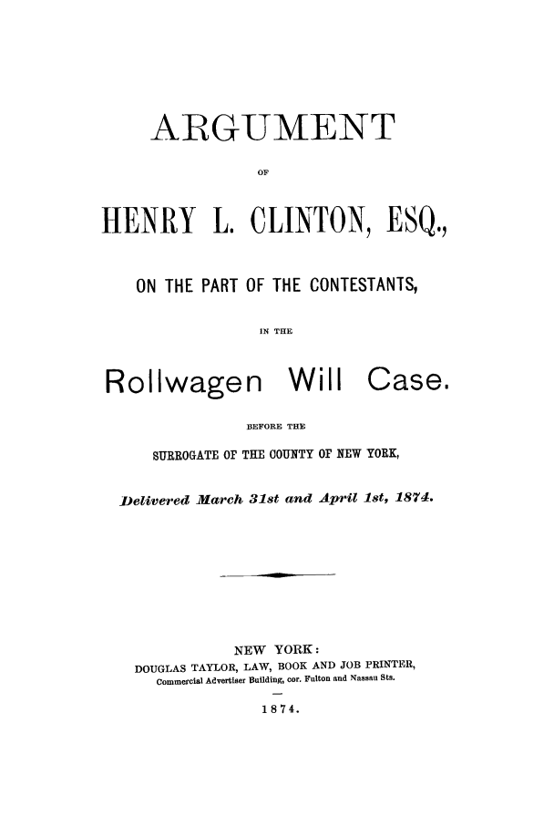 handle is hein.trials/aary0001 and id is 1 raw text is: ARGUMENT
OF
HENRY      L. CLINTON, ESQ.,
ON THE PART OF THE CONTESTANTS,
IN THE

Rollwagen Will

Case.

BEFORE THE

SURROGATE OF THE COUNTY OF NEW YORK,
Delivered March 31st and April 1st, 1874.
NEW YORK:
DOUGLAS TAYLOR, LAW, BOOK AND JOB PRINTER,
Commercial Advertiser Building, cor. Fulton and Nassau Sts.

1874.


