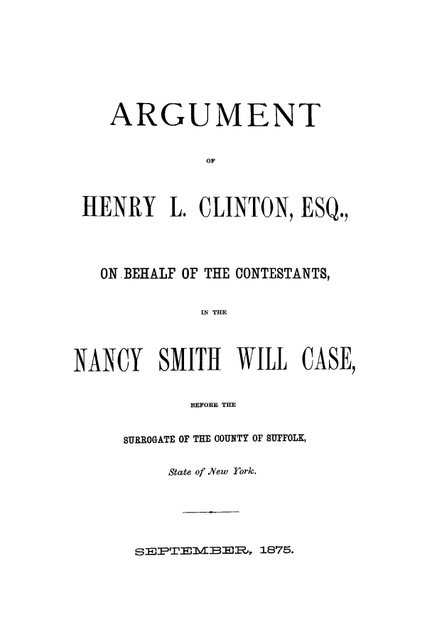 handle is hein.trials/aarz0001 and id is 1 raw text is: ARGUMENT
OF
HENRY L. CLINTON, ESQ.,

ON BEHALF OF THE CONTESTANTS,
IN THE
NANCY     SMITH     WILL    CASE,
BEFORE THE

SURROGATE OF THE COUNTY OF SUFFOLK,
State of N/ew York.

SE'PTEMvBEI?, 1875.


