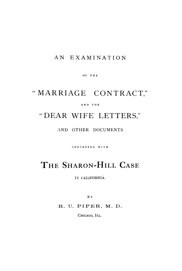 handle is hein.trials/aasg0001 and id is 1 raw text is: AN EXAMINATION

OF THE

 MARRIAGE

CONTRACT,

AND THE

DEAR

WIFE LETTERS,

AND OTHER DOCUMENTS
CONNECTED  WITH
THE SHARON-HILL CASE
IN CALIFORNIA.
By
R. U. PIPER, M. D.

CHICAGO, ILL.


