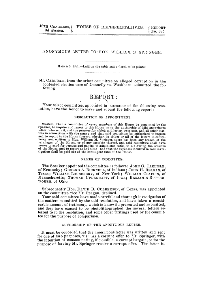 handle is hein.trials/aasl0001 and id is 1 raw text is: 46TH CONGRESS,      HOUSE OF REPRESENTATIVES.              REPORT
3d Session.                                            {  o.395.
ANONYMOUS LETTER TO-HON', WILLIAlM              M   SPRINGER_
MARnC 3, lS- l.-Laid on the table and ordered to be printed.
Mr. CARLISLE, from the select committee on alleged corruption in the
contested-election case of Donnelly vs. Washburn, submitted the fol-
fowing
R'E ORT:
Your select committee, appointed in ptilarlce of the following reso-
lution, have the honor to make and submit the following report:
RESOLUTION OF APPOINTMENT.
Resolved, That a committee of seven members of this House be appointed by the
Speaker, to inquire and report to this House as to the authorship of said anonymous
letter, who sent it, and the purpose for which said letters were sent, and all other mat-
ters in Connection with the same; and that said committee be authorized to inquire
and to report to the House thereon whether, in either or all of the letters in contro-
versy, and written to Hon. William M. Springer, there has been any breach of the
privileges of the House, or of any member thereof, and said committee shall have
power to send for persons and papers, to administer oaths, to sit duriug the sessions
of the House, and to report at any time; and that the expenses incurred in said inves-
tigation shall be paid out of the contingent fund of the House.
NAMES OF COMMITTEE.
The Speaker appointed the committee as follows: JOHN G. CARLISLE,
of Kentucky; GEORGE A. BICKNELL, of Indiana; JOHN H. REAGAN, of
Texas ; WILLIA-M LOUNSBERY, O     -New York ; WILLIAM CLAFLIN, of
Massachusetts; THOMAS UPDEGRAFF, of Iowa; BENJAMIN BUTTER-
WORTH, Of Ohio.
Subsequently Hon. DATID B. CULBERSON, of Texas, was appointed
on the committee vice Mr. Reagan, declined.
Your said committee have made careful and thorough investigation of
the matters submitted by the said resolution, and have taken a consid-
erable amount of testimony, which is herewith presented and submitted,
and they have caused to be photolithographed the several letters re-
ferred to in the resolution, and some other writings used by the commit-
tee for the purpose of comparison.
AUTHORSHIP OF THE ANONYMOUS LETTER.
It must be conceded that the anonymous letter was written and sert
for one of two purposes, viz : As a corrupt offer to Mr. Springer, with
the intention of consummating, if possible, a corrupt bargain, or for the
purpose of having Mr. Springer receive a corrupt offer. The letter it-


