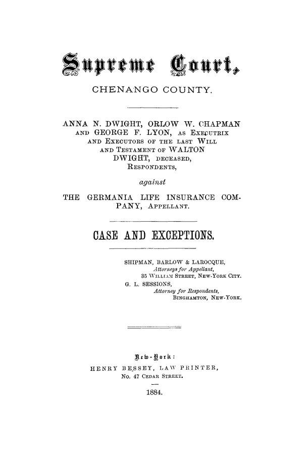 handle is hein.trials/aasn0001 and id is 1 raw text is: CHENANGO COUNTY.
ANNA N. DWIGHT, ORLOW W. CHAPMAN
ANI) GEORGE F. LYON, As EXECUTRIX
AND EXECUTORS OF THE LAST WILL
AND TESTAMENT OF WALTON
DWIGHT, DECEASED,
RESPONDENTS,
against
THE   GERMANIA    LIFE INSURANCE COM-
PANY, APPELLANT.
CASE AND EXCEPTIONS.
SHIPMAN, BARLOW & LAROCQUE,
Attorneys for Appellant,
35 WILLI A-f STREET, NEW-YORK CITY.
G. L. SESSIONS,
Attorney for Respondents,
BINGHAMTON, NEW-YORK.
Xltb)- or i:
HENRY BE.SSEY, LAW PRINTER,
No. 47 CEDAR STREET.
1884.


