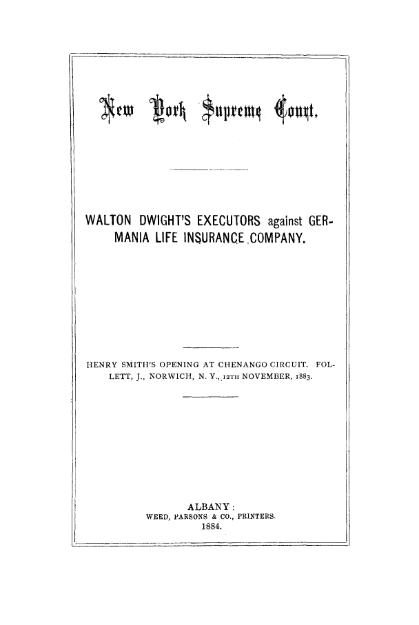 handle is hein.trials/aasn0002 and id is 1 raw text is: WALTON DWIGHT'S EXECUTORS against GER-
MANIA LIFE INSURANCECOMPANY.

HENRY SMITH'S OPENING AT CHENANGO CIRCUIT. FOL-
LETT, J., NORWICH, N. Y.,_I2TH NOVEMBER, 1883.

ALBANY:
WEED, PARSONS & CO., PRINTERS.
1884.

CIO  loth '$4vvm4 404 tf


