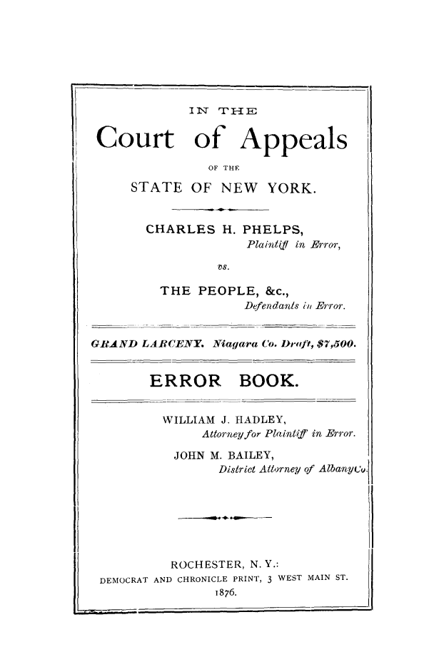 handle is hein.trials/aata0001 and id is 1 raw text is: !

IN'q 'T-1 E
Court of Appeals
OF THE
STATE OF NEW         YORK.
CHARLES H. PHELPS,
Plaintif in Error,
vs.
THE PEOPLE, &c.,
Defendants in Error.
GIAND LARCENY. Niagara Co. Drwft, $7,500.
ERROR BOOK.
WILLIAM J. HADLEY,
Attorney for Plaintiff in Error.
JOHN M. BAILEY,
District Attorney of Albanyeu.
ROCHESTER, N. Y.:
DEMOCRAT AND CHRONICLE PRINT, 3 WEST MAIN ST.
1876.



