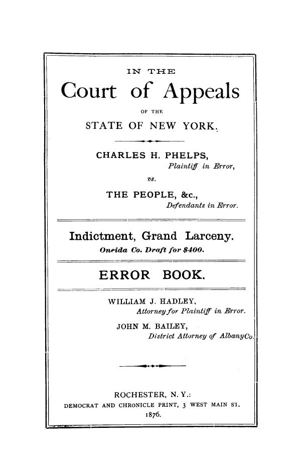 handle is hein.trials/aatb0001 and id is 1 raw text is: IN   I :E
Court of Appeals
OF THE
STATE OF NEW YORK.
CHARLES H. PHELPS,
Plaintiff in Brror,
VS.
THE PEOPLE, &c.,
Defendants in Error.
Indictment, Grand Larceny.
Oneida Co. Draft for $400.
ERROR BOOK.
WILLIAM J. HADLEY,
Attorney for Plaintiff in Jrror.
JOHN M. BAILEY,
District Attorney of Albanyeo
ROCHESTER, N. Y.:
DEMOCRAT AND CHRONICLE PRINT, 3 WEST MAIN Si.
1876.


