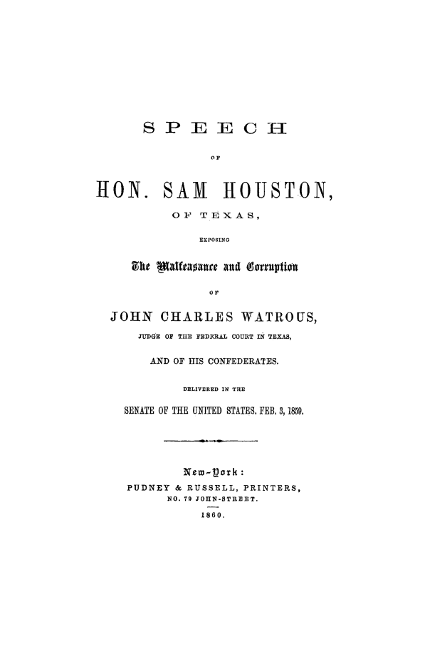 handle is hein.trials/aatn0001 and id is 1 raw text is: S P JE IE C 1--
OF
H0N. SAM HOUSTON,
OF TEXAS,
EXPOSING

JOHN CHARLES WATROUS,
JUDGE OF THE FEDFRAL COURT IN TEXAS,
AND OF IIS CONFEDERATES.
DELIYERED IN THE
SENATE OF THE UNITED STATES. FEB, 3,1859,
New-L~ork :
PUDNEY & RUSSELL, PRINTERS,
NO. 79 JOHN-STREET.
1860.


