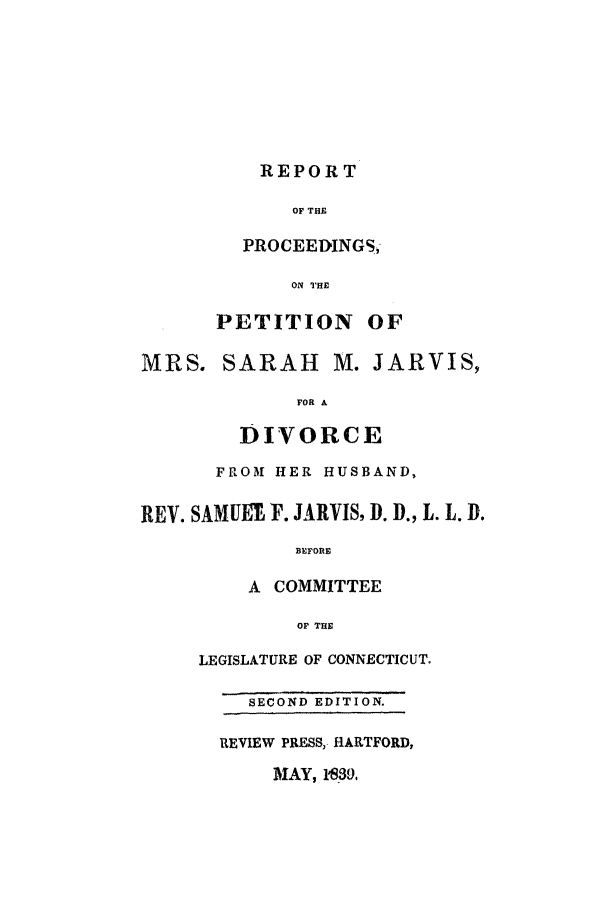 handle is hein.trials/aatv0001 and id is 1 raw text is: REPORT

OF THE
PROCEEDINGS,
ON THE
PETITION OF
MRS. SARAH        M. JARVIS,
FOR A
DIVORCE
FROM1 HER HUSBAND,
REV. SAMUET- F. JARVIS, D. D., L. L. D.
BEFORE
A COMMITTEE
OF THE
LEGISLATURE OF CONNECTICUT,
SECOND EDITION.
REVIEW PRESS,. HARTFORD,
MAY, 1*30,


