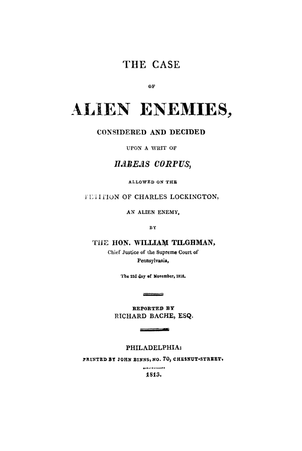 handle is hein.trials/aauc0001 and id is 1 raw text is: THE CASE
OF
ALIEN ENEMIES,
CONSIDERED AND DECIDED
UPON A WRIT OF
IMBEAS CORPUS,
ALLOWED ON THE
ILi' I i'IUN OF CHARLES LOCKINGTON.
AN ALIEN ENEMY,
BY
ThE HON. WILLIAMj TILGHMAN,
Chief Justice of the Supreme Court of
Pennsylvania,
The 22d day of November, IBIS.
REPORTED BY
RICHARD BACHE, ESQ.
PHILADELPHIA:
YRINTED BY JOHN BINNS, NO. 70, CHESNUT-STRKEET
...... ...
1813.


