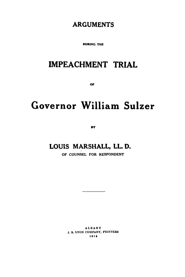 handle is hein.trials/aaum0001 and id is 1 raw text is: ARGUMENTS
DURING THE

IMPEACHMENT

TRIAL

Governor William Sulzer
]Y
LOUIS MARSHALL, LL. D.
OF COUNSEL FOR RESPONDENT

ALBANY
J. B. LYON COMPANY, PRINTERS
1914


