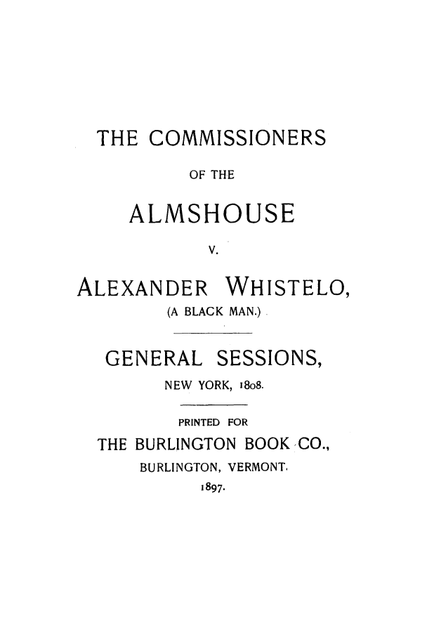 handle is hein.trials/aauq0001 and id is 1 raw text is: THE COMMISSIONERS
OF THE
ALMSHOUSE
V.

ALEXANDER

WHISTELO,

(A BLACK MAN.)

GENERAL

SESSIONS,

NEW YORK, 18o8.
PRINTED FOR
THE BURLINGTON BOOKCO.,
BURLINGTON, VERMONT.
1897.


