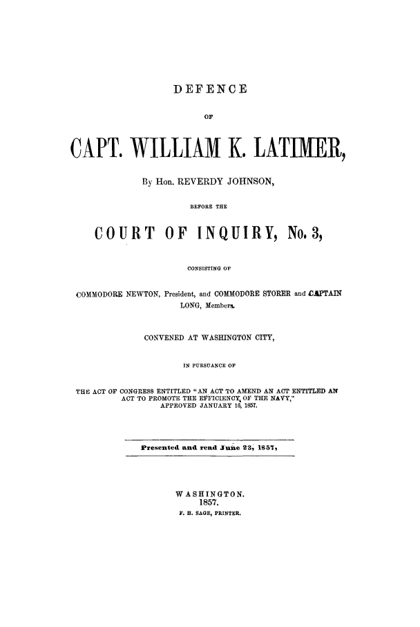 handle is hein.trials/aaur0001 and id is 1 raw text is: DEFENCE
OF
CAPT. WILLIAM K. LATIMER,
By Hon. REVERDY JOHNSON,
BEFORE THE
COURT OF INQUIRY, No.3,
CONSISTING OF
COMMODORE NEWTON, President, and COMMODORE STORER and CAPTAIN
LONG, Member%.
CONVENED AT WASHINGTON CITY,
IN PURSUANCE OF
THE ACT OF CONGRESS ENTITLED AN ACT TO AMEND AN ACT ENTITLED AN
ACT TO PROMOTE THE EPFICLENCY, OF THE NAVY,
APPROVED JANUARY 16, 1857.
Presented and read June 23, 1857,
WASHINGTON.
1857.
F. H. SAGE, PRINTER.


