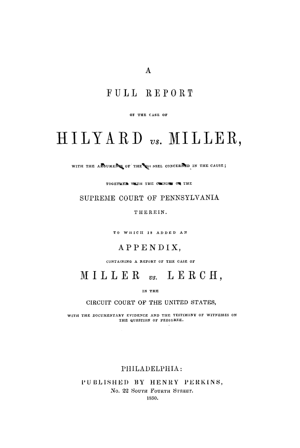 handle is hein.trials/aavb0001 and id is 1 raw text is: FULL REPORT
OF THE CASE OF
HILYARD vs. MILLER,
WITH THE ASJKF$E   OF' THE%0I r.SEL COINCERND IN THE CAUSE;
TOGETWER X.TH THE OWNI(W 0q THE
SUPREME COURT OF PENNSYLVANIA
THEREIN.
TO WIIC  IS ADDED AN
APPENDIX,
CONTAINING A REPORT OF TIE CASE OF
MILLER vs. LERCH,
IN THE
CIRCUIT COURT OF THE UNITED STATES,
WITH! THE DOCUMENTARY EVIDENCE AND THE TESTIMONY OF WITNESSES ON
THE QUESTION OF PEDIGREE.
PIILADELPIlIA:
PUBLISHED BY HENRY PERKINS,
No. 22 SOurfi FOURTH STRRET.
1850.


