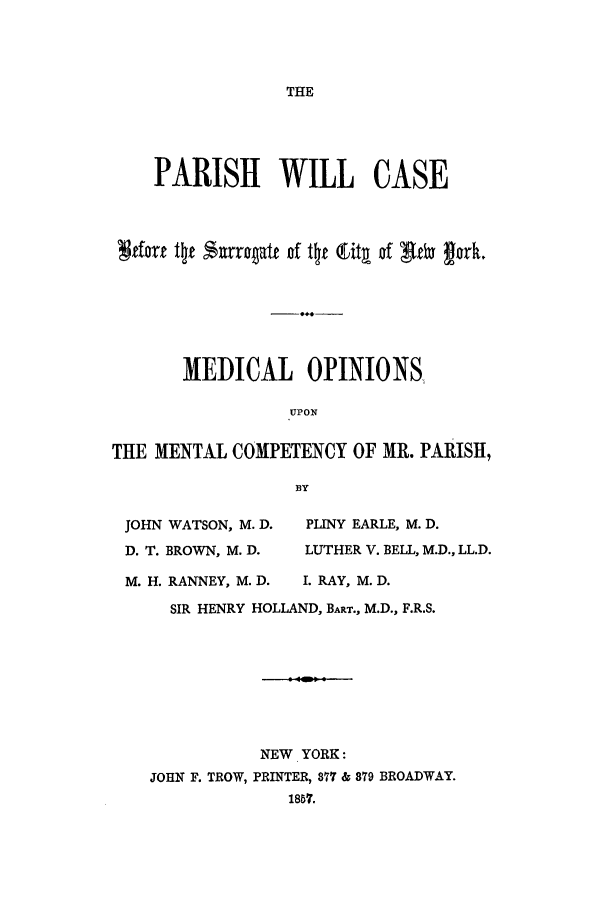 handle is hein.trials/aavx0001 and id is 1 raw text is: THE

PARISH WILL CASE
tfor t ft %,urrqatt of t~i Ctgt of giby fork.
MEDICAL OPINIONS
UPON
THE MENTAL COMPETENCY OF MR. PARISH,
BY
JOHN WATSON, M. D.  PLINY EARLE, M. D.
D. T. BROWN, M. D.  LUTHER V. BELL, M.D., LL.D.
M. H. RANNEY, M. D.  I. RAY, M. D.
SIR HENRY HOLLAND, BART., M.D., F.R.S.
NEW YORK:
JOHN F. TROW, PRINTER, 877 & 379 BROADWAY.
1857.


