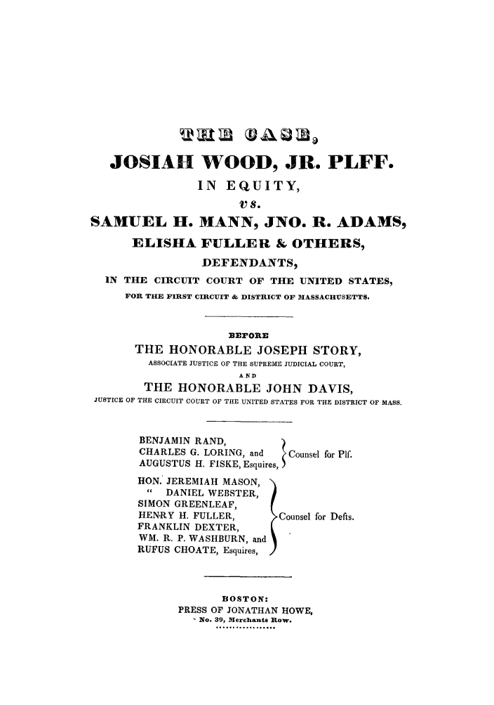 handle is hein.trials/aawj0001 and id is 1 raw text is: JOSIAH WOOD, JR. PLFF.
IN EQUITY,
vS.
SAMUEL H. MANN, JNO. R. ADAMS,
ELISHA FULLER & OTHERS,
DEFENDANTS,
IN THE CIRCUIT COURT OF THE UNITED STATES,
FOR THE FIRST CIRCUIT & DISTRICT OF MIASSACHUSETTS.
BErOnE
THE HONORABLE JOSEPH STORY,
ASSOCIATE JUSTICE OF THE SUPREME JUDICIAL COURT,
AND
THE HONORABLE JOHN DAVIS,
JUSTICE OF THE CIRCUIT COURT OF THE UNITED STATES FOR THE DISTRICT OF MASS.

BENJAMIN RAND,         )
CHARLES G. LORING, and  Counsel for Plf.
AUGUSTUS H. FISKE, Esquires,
HON. JEREMIAH MASON,
  DANIEL WEBSTER,
SIMON GREENLEAF,
HEN.RY H. FULLER,      Counsel for Defis.
FRANKLIN DEXTER,
WM. R. P. WASHBURN, and
RUFUS CHOATE, Esquires,

BOSTON:
PRESS OF JONATHAN HOWE,
No. 39, Merchants Row.
H........ .....


