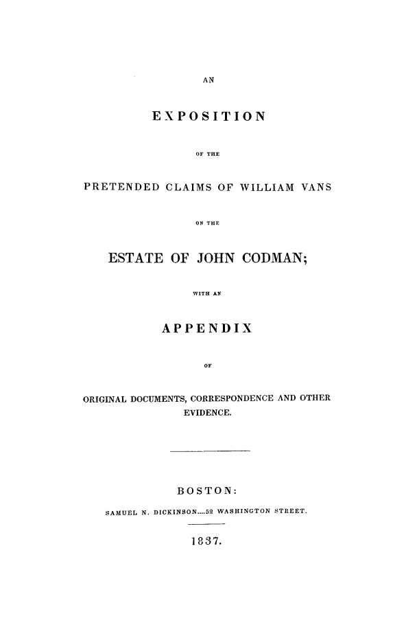 handle is hein.trials/aawk0001 and id is 1 raw text is: EXPOSITION
OF THE
PRETENDED CLAIMS OF WILLIAM VANS
ON THE
ESTATE OF JOHN CODMAN;
WITH AN
APPENDIX
OF
ORIGINAL DOCUMENTS, CORRESPONDENCE AND OTHER
EVIDENCE.
BOSTON:
SAMUEL N. DICKINSON....52 WASHINGTON STREET.

1837.


