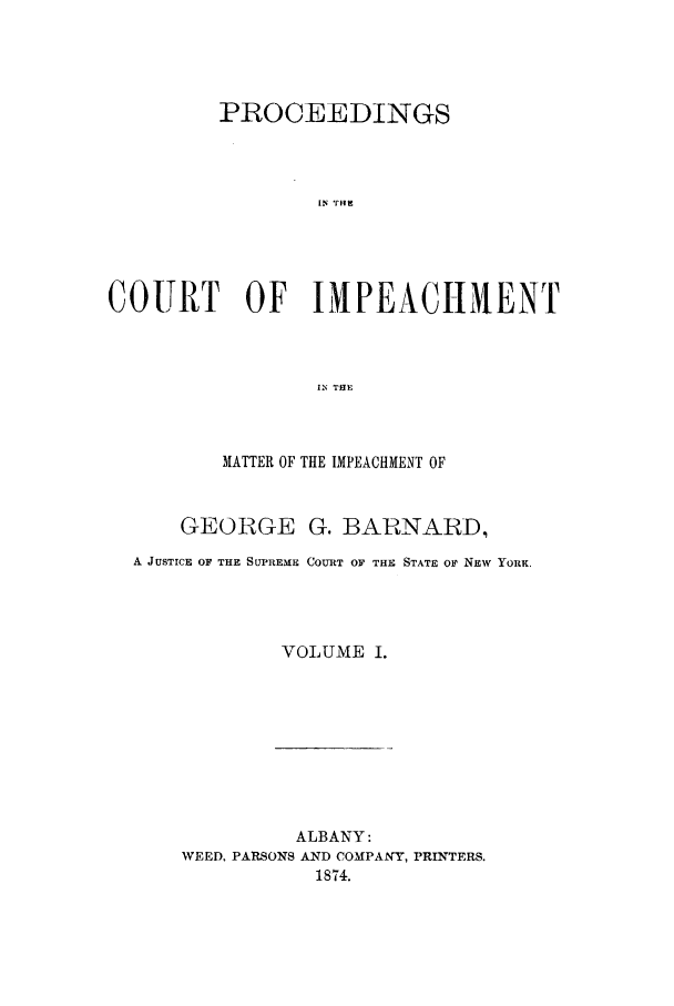 handle is hein.trials/aawl0001 and id is 1 raw text is: PROCEEDINGS
IN rH
COURT OF IMPEACI-IMENT
IN THE

MATTER OF THE IMPEACHMENT OF
GEORGE G. BARNARD,
A JUSTICE OF THE SUPREME COURT OF THE STATE Or NEw YORK.
VOLUME I.

ALBANY:
WEED, PARSONS AND COMPANY, PRINTERS.
1874.


