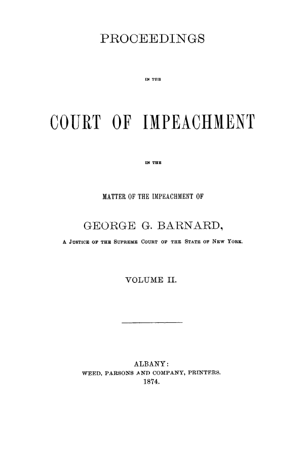 handle is hein.trials/aawl0002 and id is 1 raw text is: PROCEEDINGS
114 TUBH
COURT OF IMPEACHMENT
f TIE

MATTER OF THE IMPEACHMENT OF
GEORGE G. BARNARD,
A JUSTICE OF THE SUPREME COURT OF THE STATE OF NEW YoRE.
VOLUME II.

ALBANY:
WEED, PARSONS AND COMPANY, PRINTERS.
1874.


