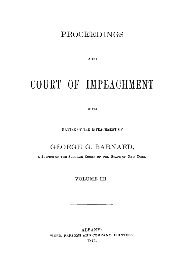 handle is hein.trials/aawl0003 and id is 1 raw text is: PROCEEDINGS
IN THE
COURT OF IMPEACHMENT
EN TE

MATTER OF THE IMPEACHMENT OF
GEORGE G. BARNARD,
A JUSTICE OF THE SUPREME COURT OF THE STATE OF NEW YORK.
VOLUME III.

ALBANY:
WED, PARSONS AND COMPANY, PRINTERS.
1874.


