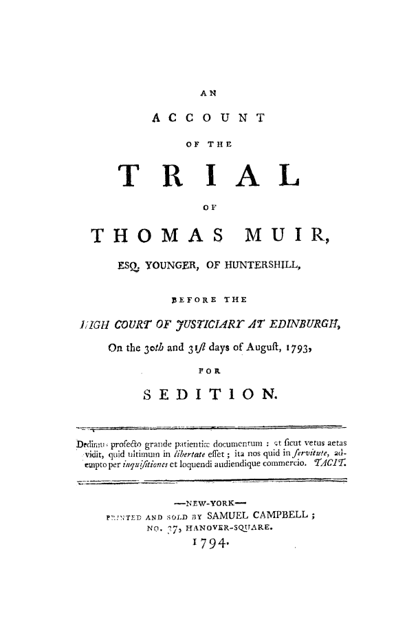 handle is hein.trials/aawq0001 and id is 1 raw text is: ACCOUNT

OF THE
TRIAL
OF
THOMAS MUIR,
ESO  YOUNGER, OF 11UNTERSHILL,
]EFORE THE
1IGH COURT OF yUS7ICI.Rr AT EDINBURGH,
On the 3oth and 3 ift days of Auguft, 1793,
FOR
S ED IT I1ON.
bedlimu profedto grande patienti- documcntum : Qt ficut vetus aetas
,vidit, quid ultimum in libertate effet ; ita nos quid in fervitute, ad-
empto per inqui/itiones ct loquendi audiendique commercio. dCJT.

-NEW-YORK-
?-,FTFD AND SOLD BY SAMUEL CAMPBELL;
NO. 7- HANOVER-SQUARE.
I794.


