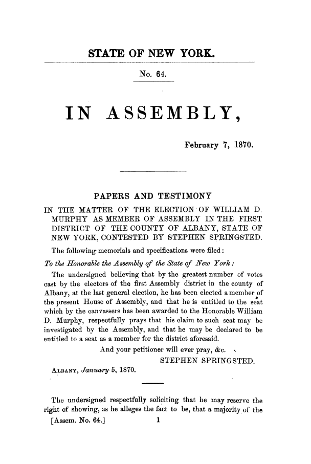 handle is hein.trials/aawv0001 and id is 1 raw text is: STATE OF NEW YORK.
No. 64.
IN ASSEMBLY,
February 7, 1870.
PAPERS AND TESTIMONY
IN THE MATTER OF THE ELECTION OF WILLIAM D.
MURPHY AS MEMBER OF ASSEMBLY IN THE FIRST
DISTRICT OF THE COUNTY OF ALBANY, STATE OF
NEW YORK, CONTESTED BY STEPHEN SPRINGSTED.
The following memorials and specifications were filed:
To the 11onorable the As8ernbly of the State of New York:
The undersigned believing that by the greatest number of votes
cast by the electors of the first Assembly district in the county of
Albany, at the last general election, he has been elected a member of
the present House of Assembly, and that he is entitled to the seat
which by the canvassers has been awarded to the Honorable William
D. Murphy, respectfully prays that his claim to such seat may be
investigated by the Assembly, and that he may be declared to be
entitled to a seat as a member for the district aforesaid.
And your petitioner will ever pray, &c.
STEPHEN SPRINGSTED.
ALBANY, .fanuary. 5, 1870.
The undersigned respectfully soliciting that he may reserve the
right of showing, as he alleges the fact to be, that a majority of the
[Assem. No. 64.]              1


