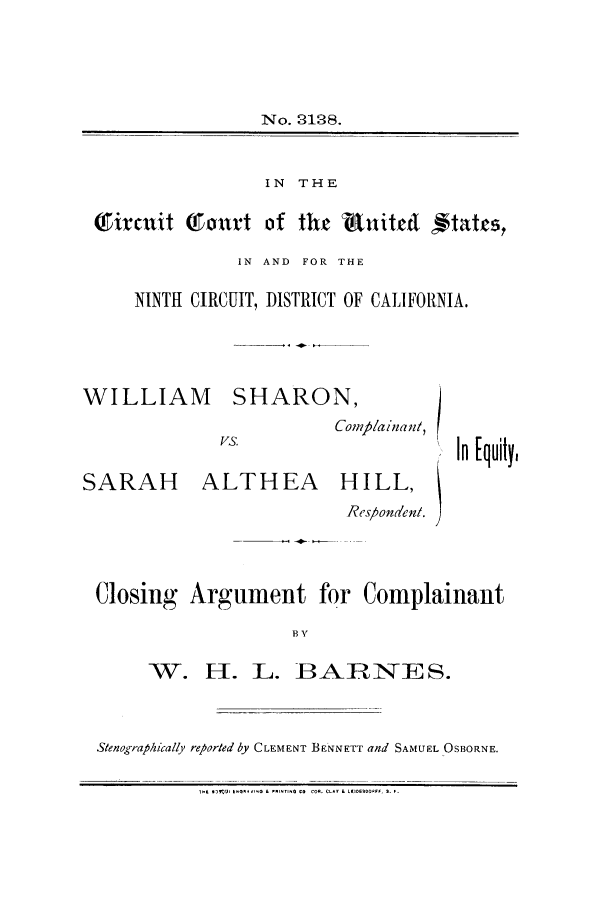 handle is hein.trials/aawx0001 and id is 1 raw text is: No. 3128.
IN THE
Tiraxit TuTmtt of the  utit cd ftatcs,
IN AND FOR THE
NINTH CIRCUIT, DISTRICT OF CALIFORNIA.

WILLIAM

SARAH

SHARON,
Comp/ainan/,

ALTHEA

HILL,

Rcs/ondenl.
Closing Argument for Complainant
B V
W. H. L. BARNES.

Stenographically reparted by CLEMENT BENNETT and SAMUEL OSBORNE.
iTE *'VU  .km lo L*,PNTI aCO COR* CLA? & LEIOE OO~F  S. F.

In [quily,


