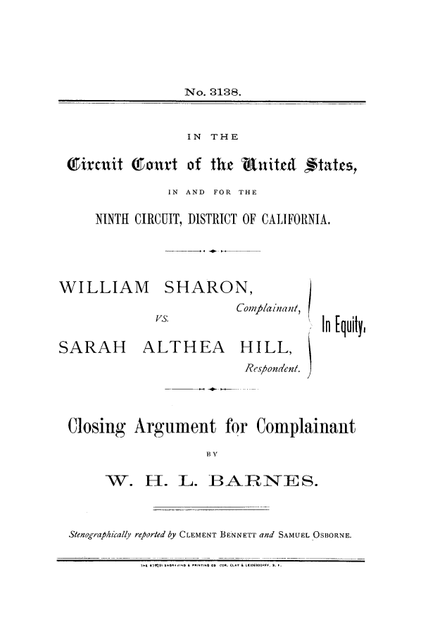 handle is hein.trials/aawx0002 and id is 1 raw text is: No. 3128.
IN THE
Tiraxit     omtrt of the R.tuitet ftatcs,
IN AND FOR THE
NINTH CIRCUIT, DISTRICT OF CALIFORNIA.

WILLIAM

SARAH

SHARON,
Comp/ainan/,

ALTHEA

HILL,

Res/ondeni.
Closing Argument for Complainant
B V

W. H. L.

3ARNE S.

Stenographically reparted by CLEMENT BENNETT and SAMUEL OSBORNE.
.T  ..U.   VO LLPNTI~ COCOR. £LA?  LIOERO0FF, 9. F.

In [quily,


