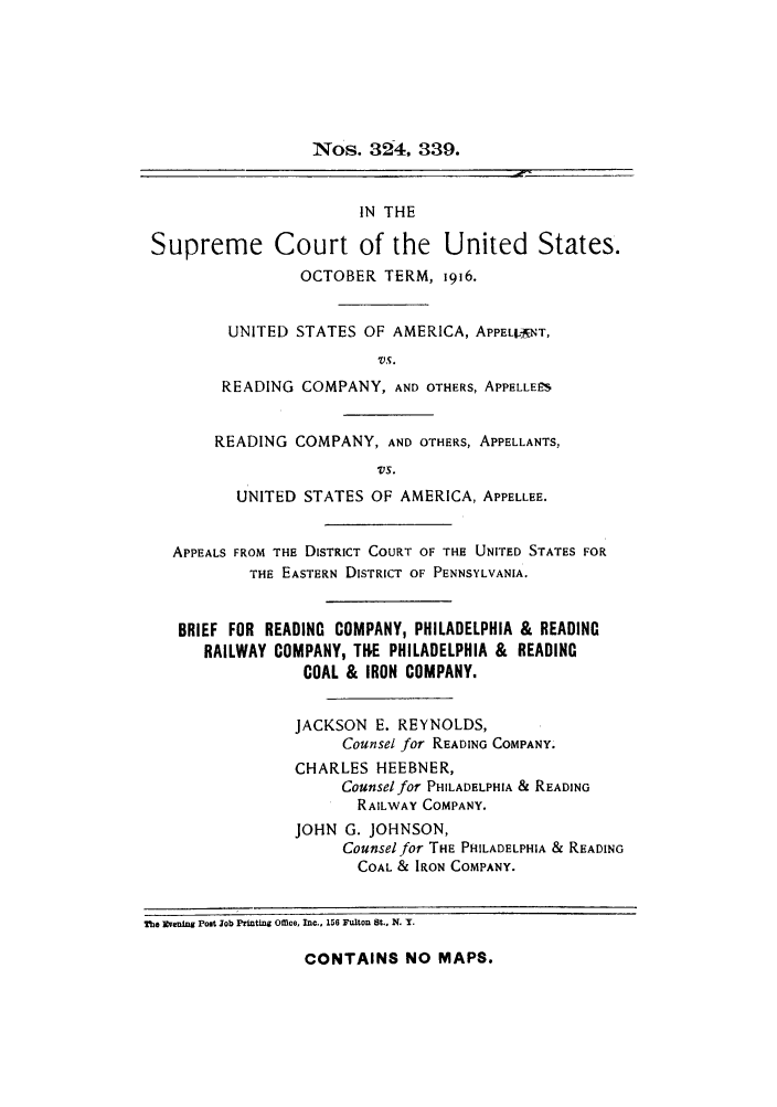 handle is hein.trials/aaxd0001 and id is 1 raw text is: Nos. 324, 339.
IN THE
Supreme Court of the United States.
OCTOBER TERM, 1916.
UNITED STATES OF AMERICA, APPEL'A NT,
'VS.
READING COMPANY, AND OTHERS, APPELLEES
READING COMPANY, AND OTHERS, APPELLANTS,
VS.
UNITED STATES OF AMERICA, APPELLEE.
APPEALS FROM THE DISTRICT COURT OF THE UNITED STATES FOR
THE EASTERN DISTRICT OF PENNSYLVANIA.
BRIEF FOR READING COMPANY, PHILADELPHIA & READING
RAILWAY COMPANY, TE PHILADELPHIA & READING
COAL & IRON COMPANY.
JACKSON E. REYNOLDS,
Counsel for READING COMPANY.
CHARLES HEEBNER,
Counsel for PHILADELPHIA & READING
RAILWAY COMPANY.
JOHN G. JOHNSON,
Counsel for THE PHILADELPHIA & READING
COAL & IRON COMPANY.
The ]vewing Post Job Printing Omce, Inc., 156 Fulton St., N, Y.

CONTAINS NO MAPS.



