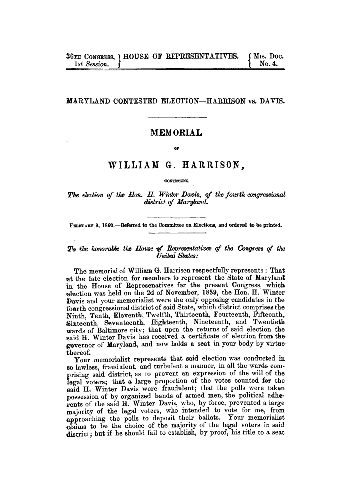 handle is hein.trials/aaxe0001 and id is 1 raw text is: 36TH CONGRESS, HOUSE OF REPRESENTATIVES.                 Mis. Doc.
1st Session.  f                                         No. 4.
MARYLAND CONTESTED ELECTION-HARRISON vs. DAVIS.
MEM ORIAL
OF
WILLIAM G. HARRISON,
cON TESTING
The election of the Hon. H. Winter Davis, of the fourth congressional
district of Maryland.
F=RuARY 9, 1860.-Refeared to the Committee on Elections, and ordered to be printed.
To tke honorabe the House of Representatiue of the Congress of the
United States:
The memorial of William G. Harrison respectfully represents : That
at the late election for members to represent the State of Maryland
in the House of Represenatives for the present Congress, which
election was held on the 2d of November, 1859, the Hon. H. Winter
Davis and your memorialist were the only opposing candidates in the
fourth congressional district of said State, which district comprises the
Ninth, Tenth, Eleventh, Twelfth, Thirteenth, Fourteenth, Fifteenth,
Sixteenth, Seventeenth, Eighteenth, Nineteenth, and Twentieth
wards of Baltimore city; that upon the returns of said election the.
said H. Winter Davis has received a certificate of election from the
governor of Maryland, and now holds a seat in your body by virtue.
thereof.
Your memorialist represents that said election was conducted in
so lawless, fraudulent, and turbulent a manner, in all the warda com-
prising said district, as to prevent an expression of the will of the
legal voters; that a large proportion of the votes counted for the
said H. Winter Davis were fraudulent; that the polls were taken
possession of by organized bands of armed men, the political adhe-
rents of the said H. Winter Davis, who, by force, prevented a large
majority of the legal voters, who intended to vote for me, from
approaching the polls to deposit their ballots. Your memorialist
claims to be the choice of the majority of the legal voters in said
district; but if he should fail to establish, by proof, his title to a seat


